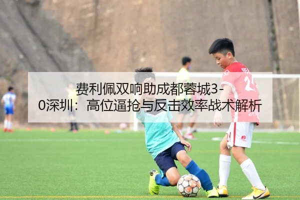 费利佩双响助成都蓉城3-0深圳：高位逼抢与反击效率战术解析
