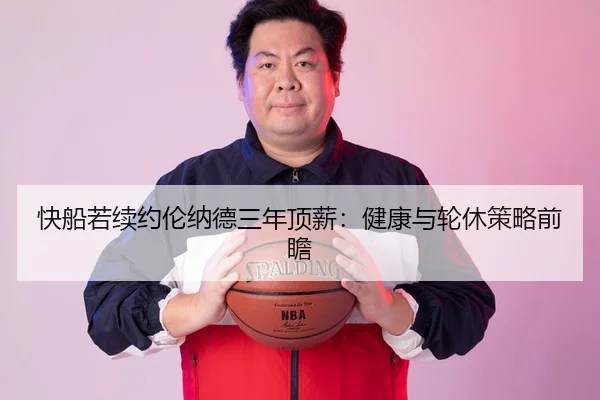 快船若续约伦纳德三年顶薪：健康与轮休策略前瞻
