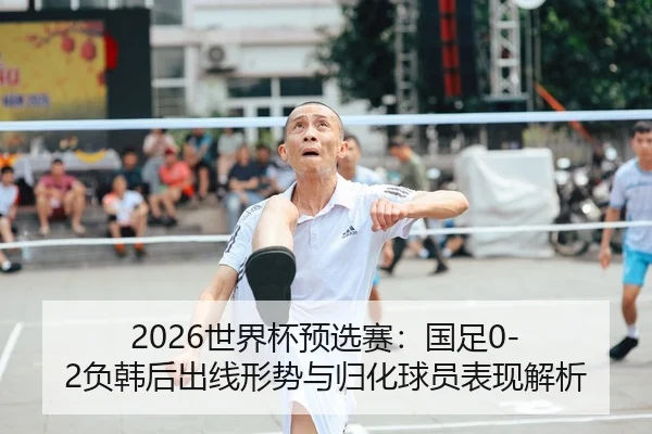 2026世界杯预选赛：国足0-2负韩后出线形势与归化球员表现解析