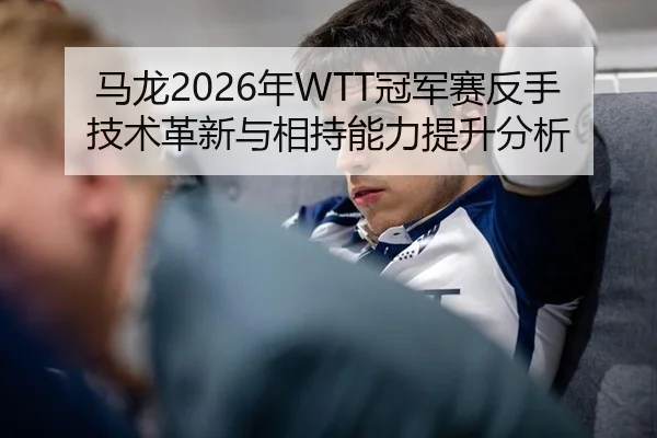马龙2026年WTT冠军赛反手技术革新与相持能力提升分析